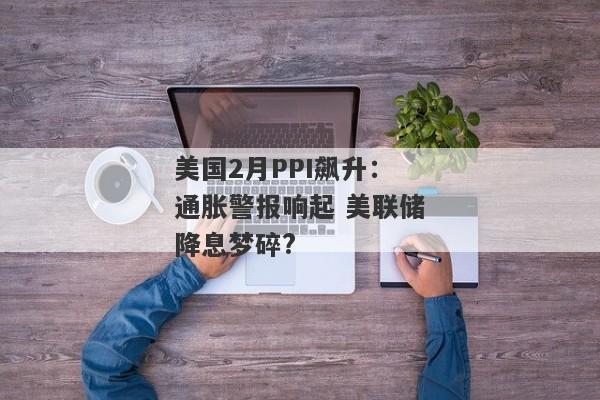 美国2月PPI飙升：通胀警报响起 美联储降息梦碎?