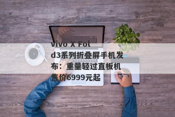 vivo X Fold3系列折叠屏手机发布：重量轻过直板机 售价6999元起