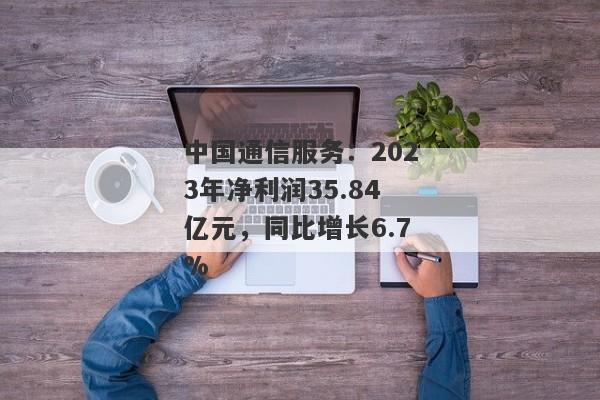 中国通信服务：2023年净利润35.84亿元，同比增长6.7%