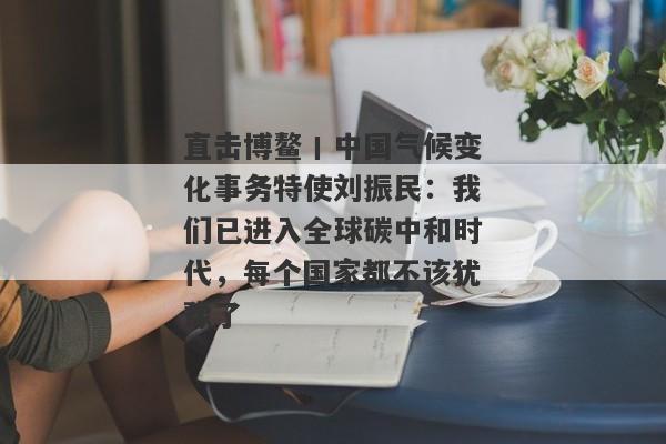 直击博鳌丨中国气候变化事务特使刘振民：我们已进入全球碳中和时代，每个国家都不该犹豫了