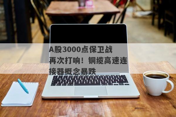 A股3000点保卫战再次打响！铜缆高速连接器概念暴跌