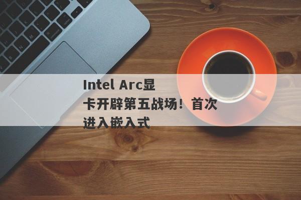 Intel Arc显卡开辟第五战场！首次进入嵌入式