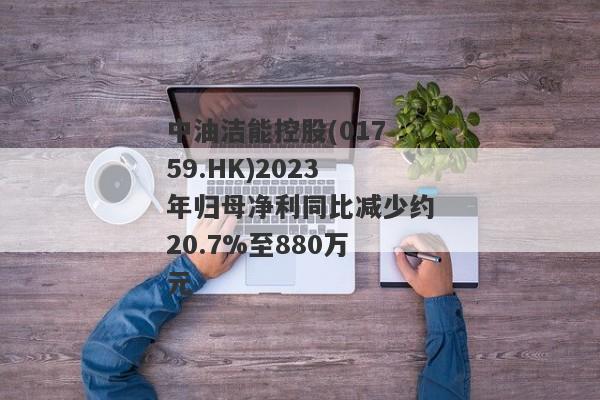 中油洁能控股(01759.HK)2023年归母净利同比减少约20.7%至880万元