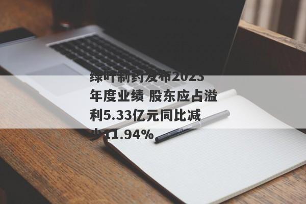 绿叶制药发布2023年度业绩 股东应占溢利5.33亿元同比减少11.94%