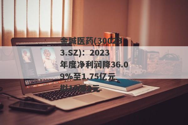 金城医药(300233.SZ)：2023年度净利润降36.09%至1.75亿元 拟10派2元