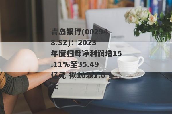 青岛银行(002948.SZ)：2023年度归母净利润增15.11%至35.49亿元 拟10派1.6元