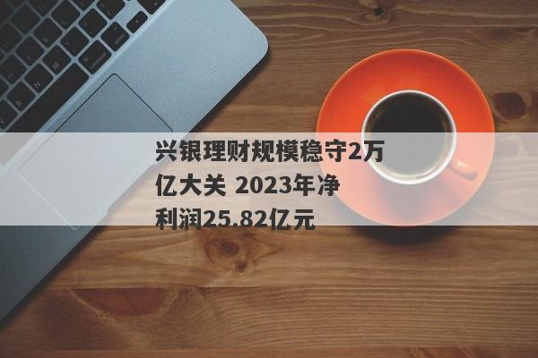 兴银理财规模稳守2万亿大关 2023年净利润25.82亿元