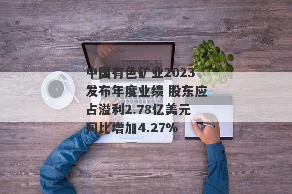 中国有色矿业2023发布年度业绩 股东应占溢利2.78亿美元同比增加4.27%