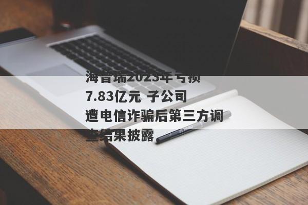 海普瑞2023年亏损7.83亿元 子公司遭电信诈骗后第三方调查结果披露