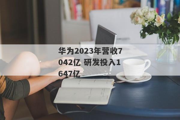 华为2023年营收7042亿 研发投入1647亿