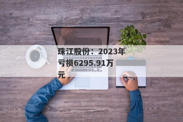 珠江股份：2023年亏损6295.91万元