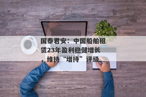 国泰君安：中国船舶租赁23年盈利稳健增长，维持“增持”评级