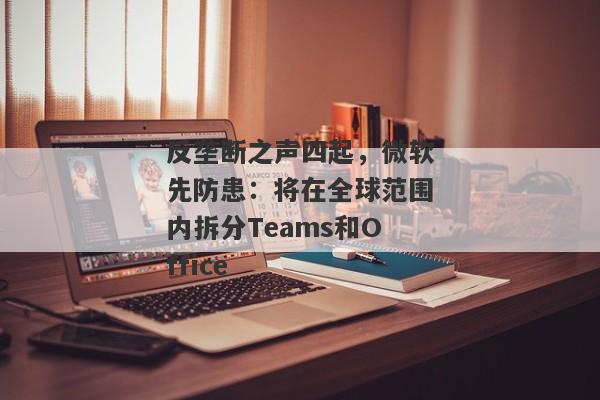 反垄断之声四起，微软先防患：将在全球范围内拆分Teams和Office