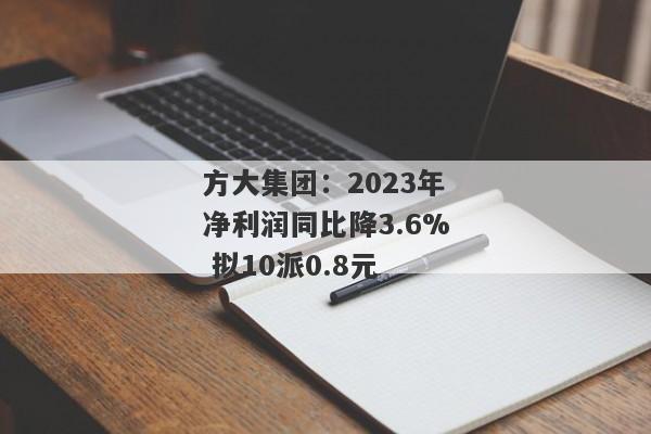 方大集团：2023年净利润同比降3.6% 拟10派0.8元