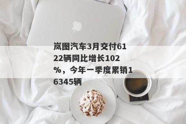 岚图汽车3月交付6122辆同比增长102%，今年一季度累销16345辆