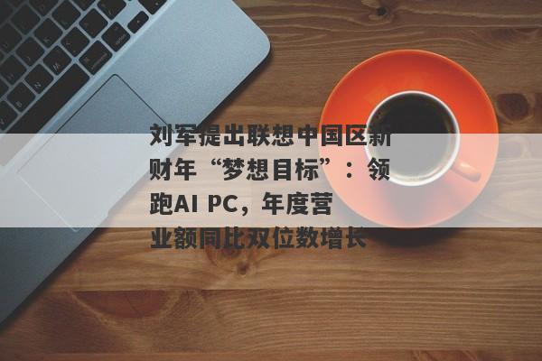 刘军提出联想中国区新财年“梦想目标”：领跑AI PC，年度营业额同比双位数增长