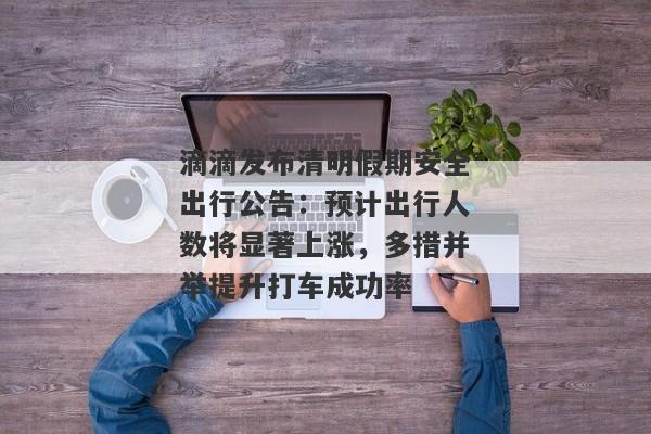 滴滴发布清明假期安全出行公告：预计出行人数将显著上涨，多措并举提升打车成功率