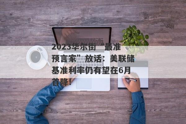 2023华尔街“最准预言家”放话：美联储基准利率仍有望在6月首降！