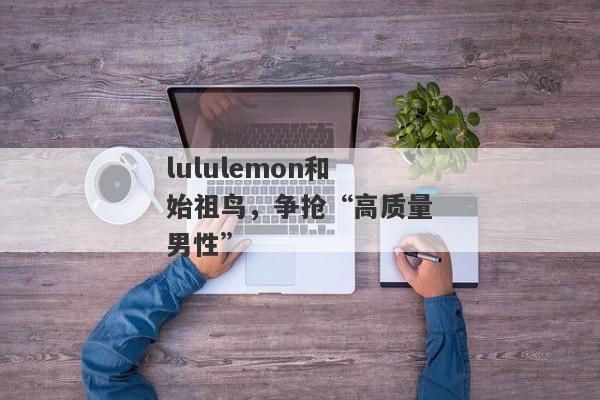 lululemon和始祖鸟，争抢“高质量男性”