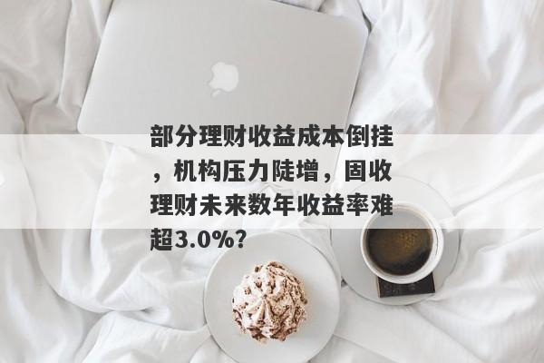 部分理财收益成本倒挂，机构压力陡增，固收理财未来数年收益率难超3.0%？