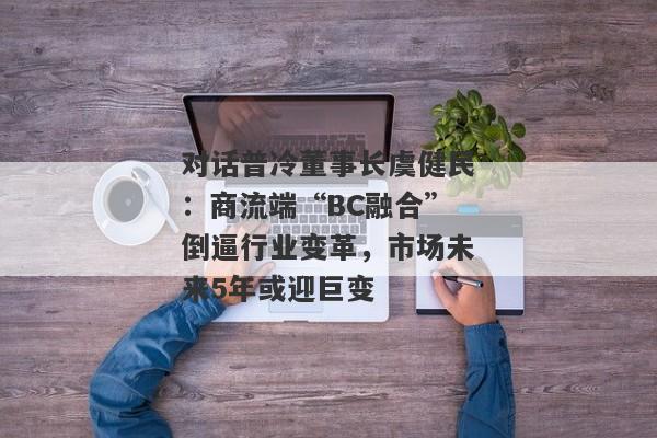 对话普冷董事长虞健民：商流端“BC融合”倒逼行业变革，市场未来5年或迎巨变