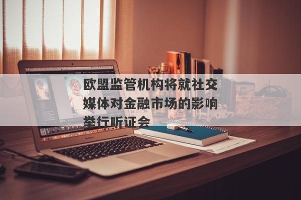 欧盟监管机构将就社交媒体对金融市场的影响举行听证会