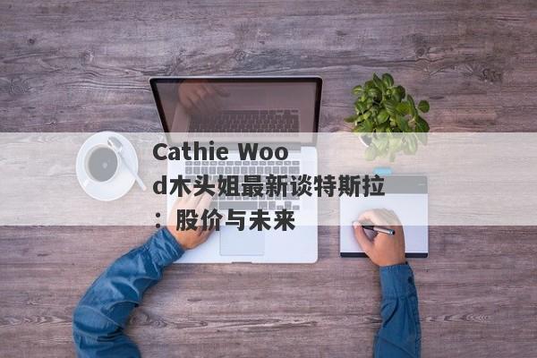 Cathie Wood木头姐最新谈特斯拉：股价与未来