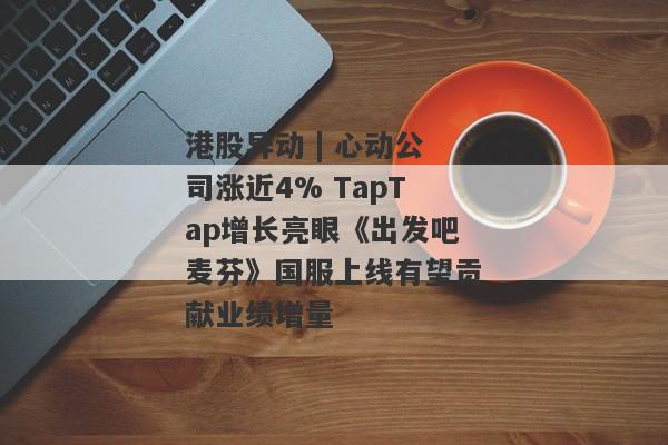 港股异动 | 心动公司涨近4% TapTap增长亮眼《出发吧麦芬》国服上线有望贡献业绩增量