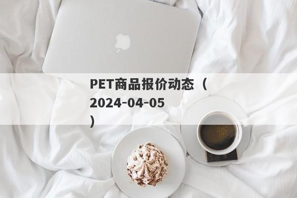 PET商品报价动态（2024-04-05）