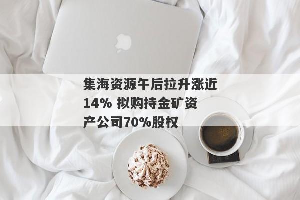 集海资源午后拉升涨近14% 拟购持金矿资产公司70%股权