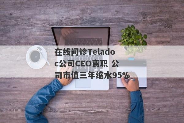 在线问诊Teladoc公司CEO离职 公司市值三年缩水95%