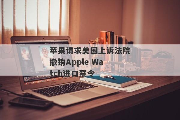 苹果请求美国上诉法院撤销Apple Watch进口禁令